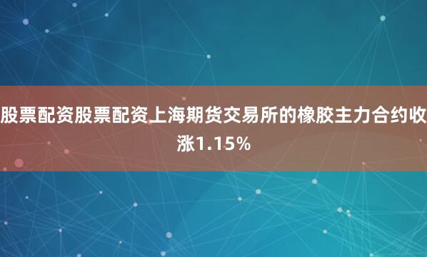 股票配资股票配资上海期货交易所的橡胶主力合约收涨1.15%