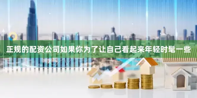 正规的配资公司如果你为了让自己看起来年轻时髦一些