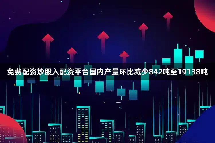 免费配资炒股入配资平台国内产量环比减少842吨至19138吨