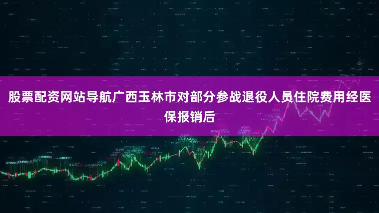 股票配资网站导航广西玉林市对部分参战退役人员住院费用经医保报销后